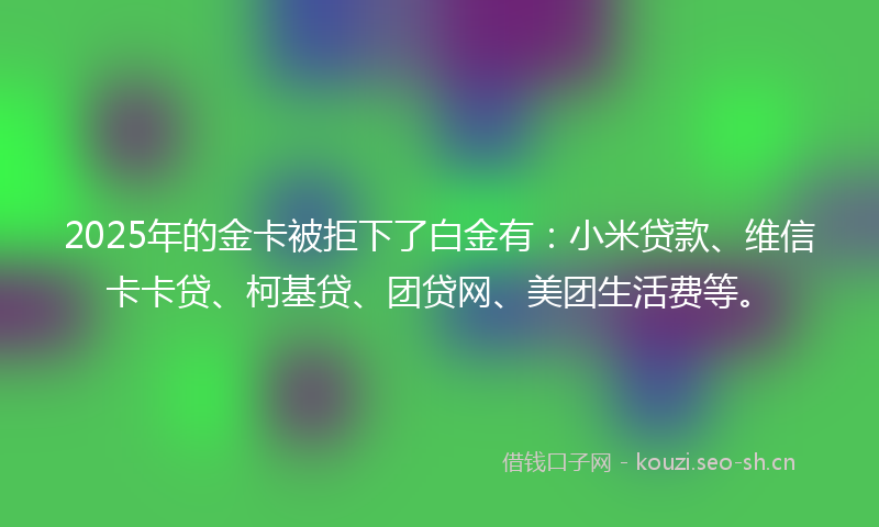 2025年的金卡被拒下了白金有:小米贷款、维信卡卡贷、柯基贷、团贷网、美团生活费等。