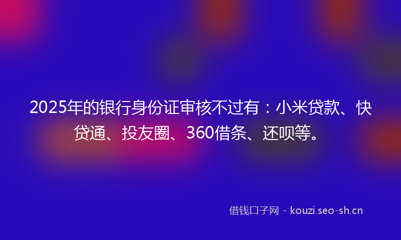 2025年的银行身份证审核不过有：小米贷款、快贷通、投友圈、360借条、还呗等。