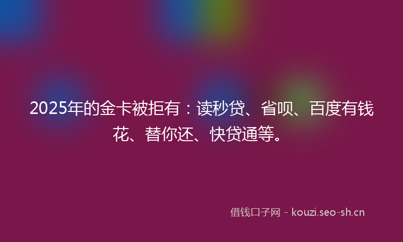 2025年的金卡被拒有：读秒贷、省呗、百度有钱花、替你还、快贷通等。
