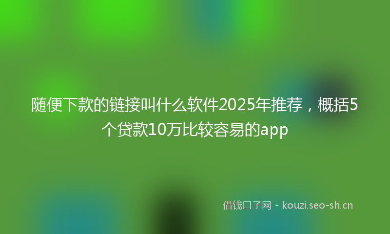 随便下款的链接叫什么软件2025年推荐，概括5个贷款10万比较容易的app