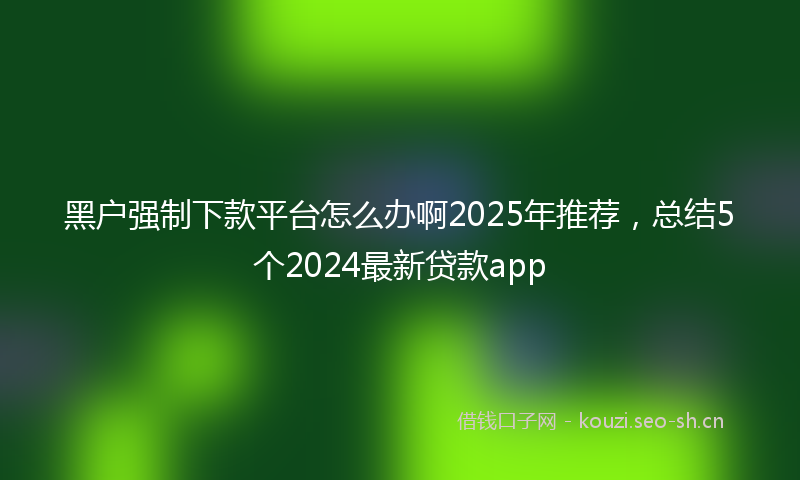 黑户强制下款平台怎么办啊2025年推荐,总结5个2024最新贷款app