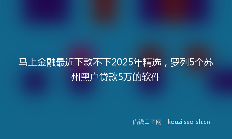 马上金融最近下款不下2025年精选，罗列5个苏州黑户贷款5万的软件