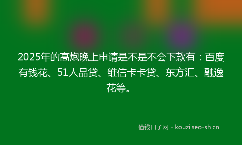 2025年的高炮晚上申请是不是不会下款有：百度有钱花、51人品贷、维信卡卡贷、东方汇、融逸花等。