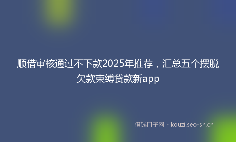顺借审核通过不下款2025年推荐,汇总五个摆脱欠款束缚贷款新app