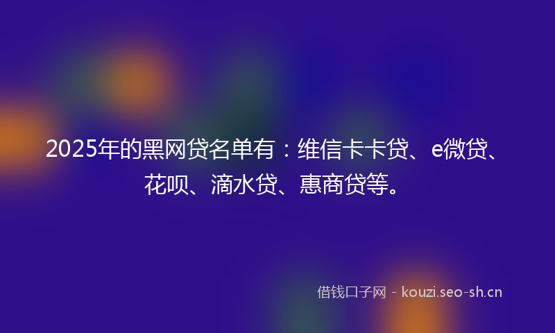 2025年的黑网贷名单有：维信卡卡贷、e微贷、花呗、滴水贷、惠商贷等。
