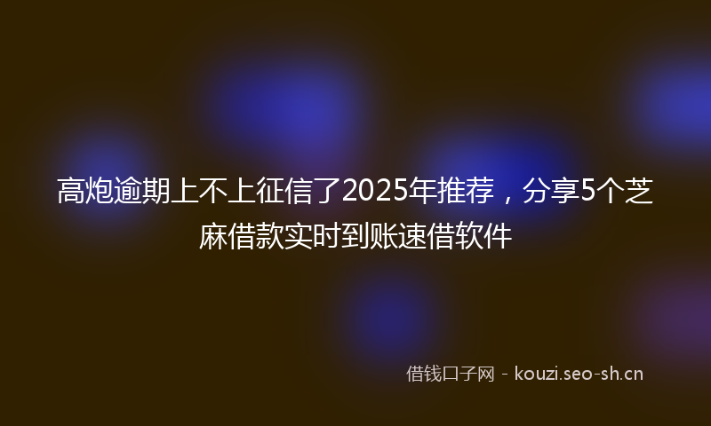 高炮逾期上不上征信了2025年推荐，分享5个芝麻借款实时到账速借软件