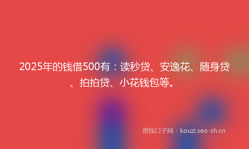 2025年的钱借500有：读秒贷、安逸花、随身贷、拍拍贷、小花钱包等。