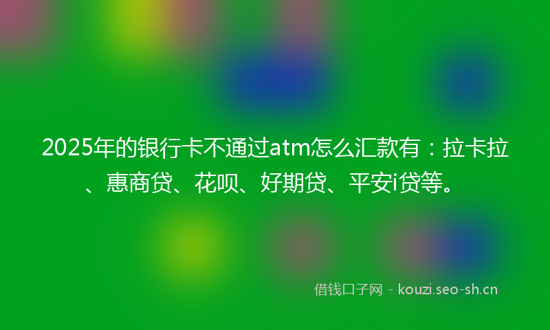 2025年的银行卡不通过atm怎么汇款有：拉卡拉、惠商贷、花呗、好期贷、平安i贷等。