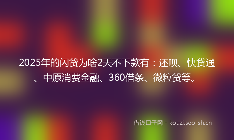 2025年的闪贷为啥2天不下款有：还呗、快贷通、中原消费金融、360借条、微粒贷等。