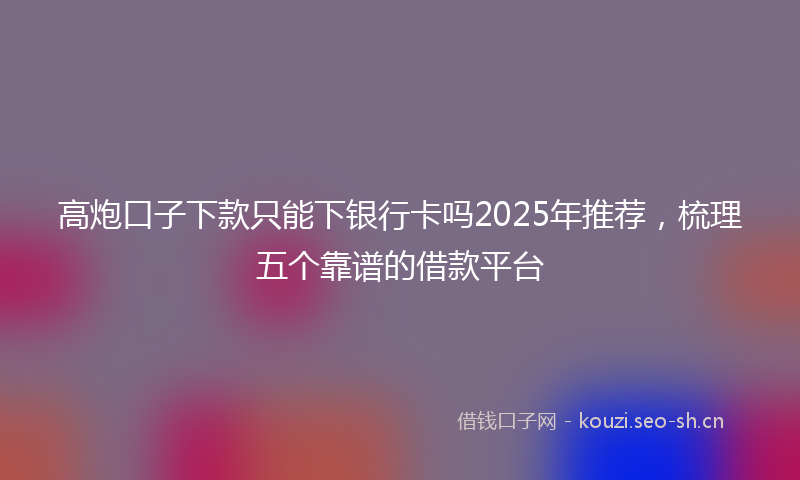 高炮口子下款只能下银行卡吗2025年推荐，梳理五个靠谱的借款平台