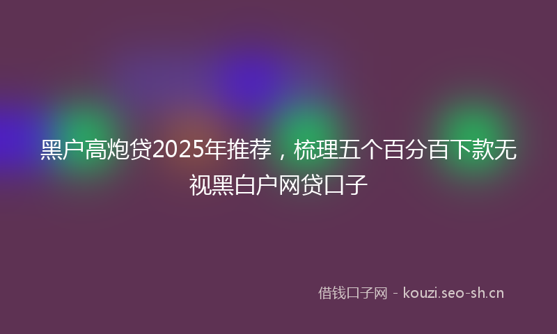 黑户高炮贷2025年推荐，梳理五个百分百下款无视黑白户网贷口子