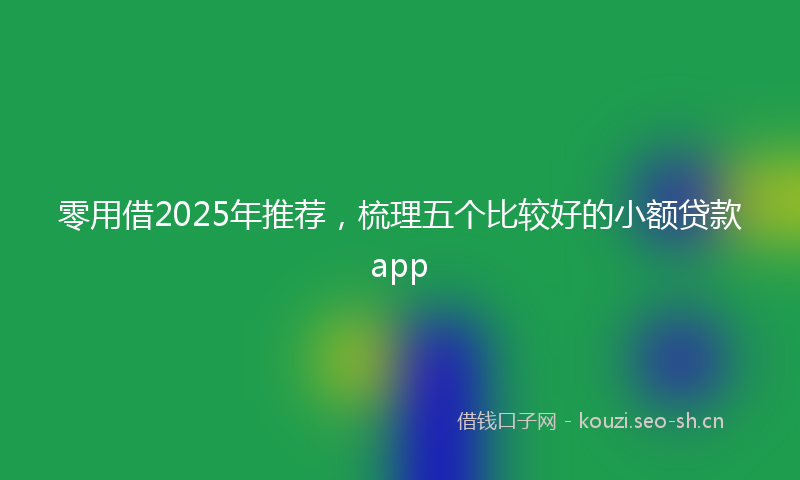 零用借2025年推荐，梳理五个比较好的小额贷款app