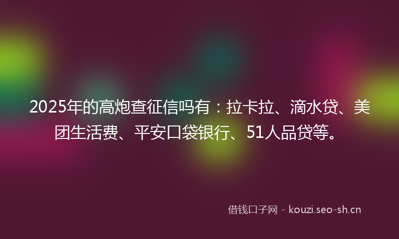 2025年的高炮查征信吗有：拉卡拉、滴水贷、美团生活费、平安口袋银行、51人品贷等。