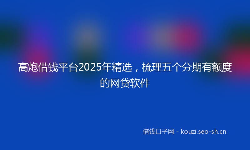 高炮借钱平台2025年精选,梳理五个分期有额度的网贷软件