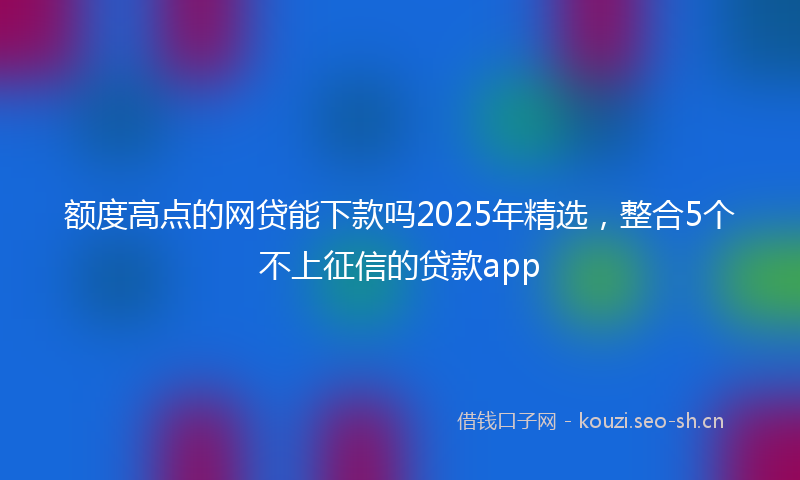 额度高点的网贷能下款吗2025年精选,整合5个不上征信的贷款app