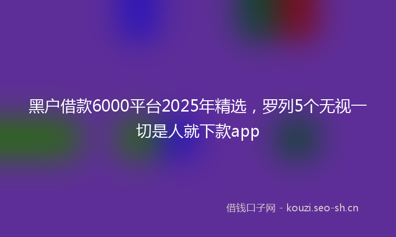 黑户借款6000平台2025年精选，罗列5个无视一切是人就下款app