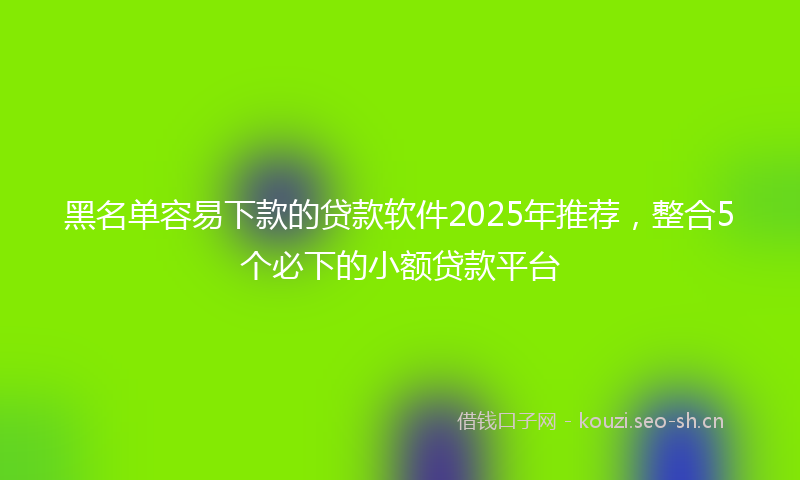 黑名单容易下款的贷款软件2025年推荐，整合5个必下的小额贷款平台