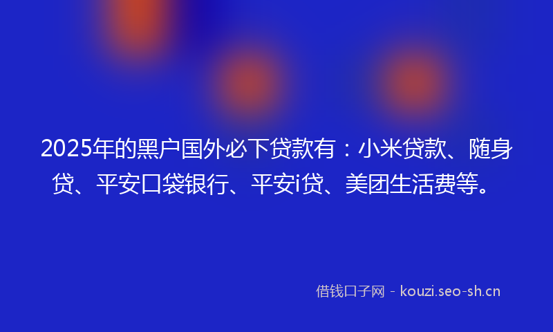 2025年的黑户国外必下贷款有：小米贷款、随身贷、平安口袋银行、平安i贷、美团生活费等。