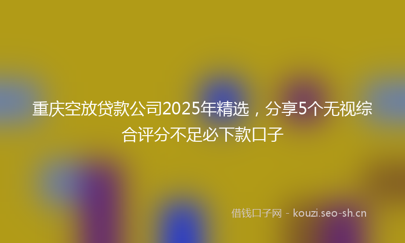 重庆空放贷款公司2025年精选,分享5个无视综合评分不足必下款口子