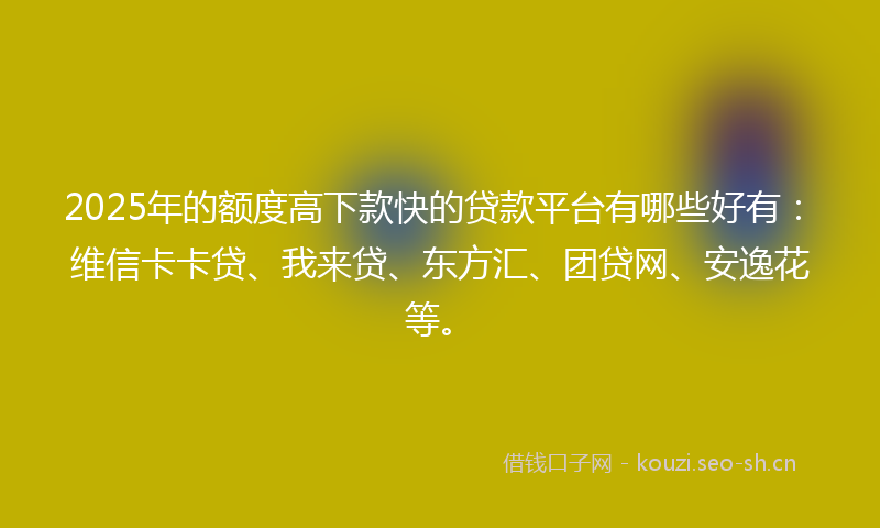 2025年的额度高下款快的贷款平台有哪些好有：维信卡卡贷、我来贷、东方汇、团贷网、安逸花等。