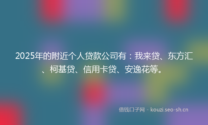 2025年的附近个人贷款公司有：我来贷、东方汇、柯基贷、信用卡贷、安逸花等。