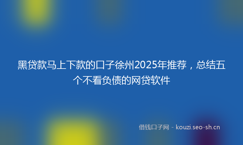 黑贷款马上下款的口子徐州2025年推荐，总结五个不看负债的网贷软件