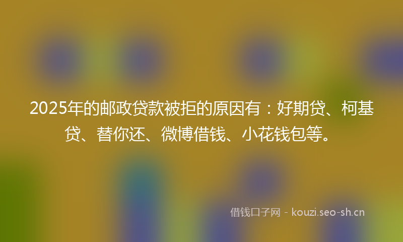 2025年的邮政贷款被拒的原因有:好期贷、柯基贷、替你还、微博借钱、小花钱包等。