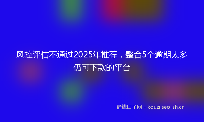 风控评估不通过2025年推荐，整合5个逾期太多仍可下款的平台