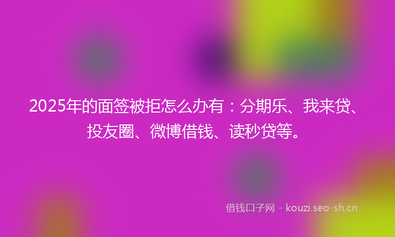 2025年的面签被拒怎么办有：分期乐、我来贷、投友圈、微博借钱、读秒贷等。