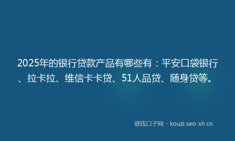 2025年的银行贷款产品有哪些有：平安口袋银行、拉卡拉、维信卡卡贷、51人品贷、随身贷等。