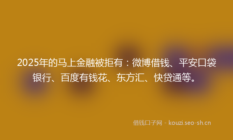 2025年的马上金融被拒有：微博借钱、平安口袋银行、百度有钱花、东方汇、快贷通等。