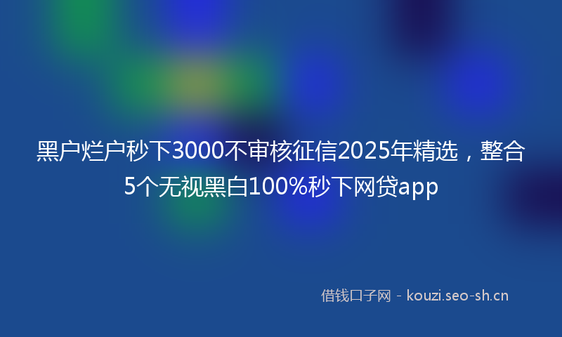 黑户烂户秒下3000不审核征信2025年精选,整合5个无视黑白100%秒下网贷app