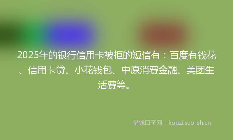 2025年的银行信用卡被拒的短信有：百度有钱花、信用卡贷、小花钱包、中原消费金融、美团生活费等。