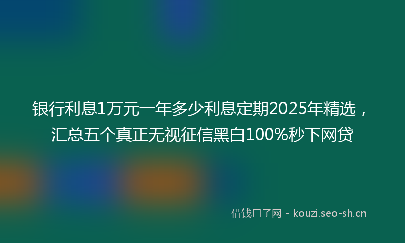 银行利息1万元一年多少利息定期2025年精选，汇总五个真正无视征信黑白100%秒下网贷
