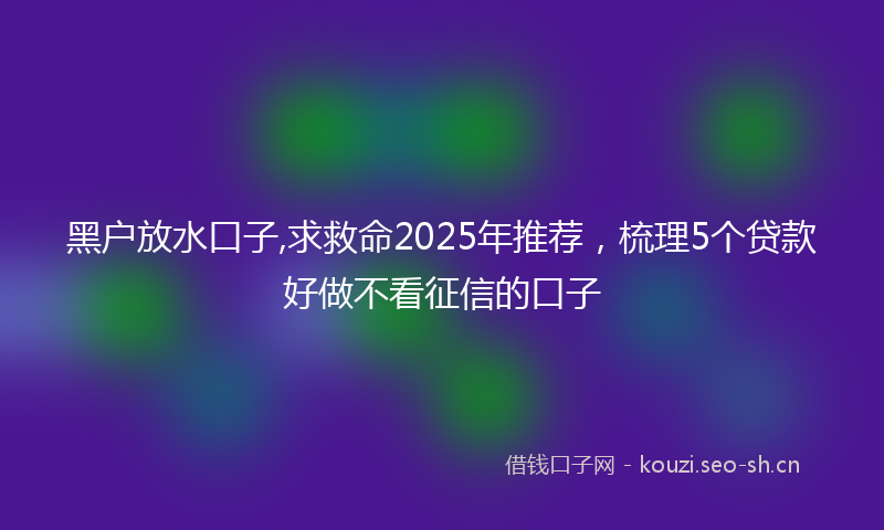 黑户放水口子,求救命2025年推荐，梳理5个贷款好做不看征信的口子