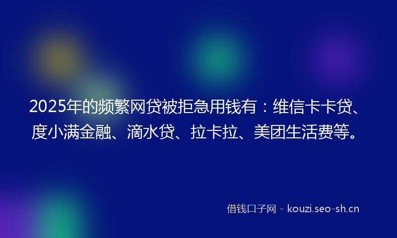 2025年的频繁网贷被拒急用钱有：维信卡卡贷、度小满金融、滴水贷、拉卡拉、美团生活费等。