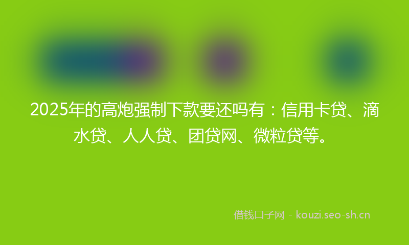 2025年的高炮强制下款要还吗有：信用卡贷、滴水贷、人人贷、团贷网、微粒贷等。
