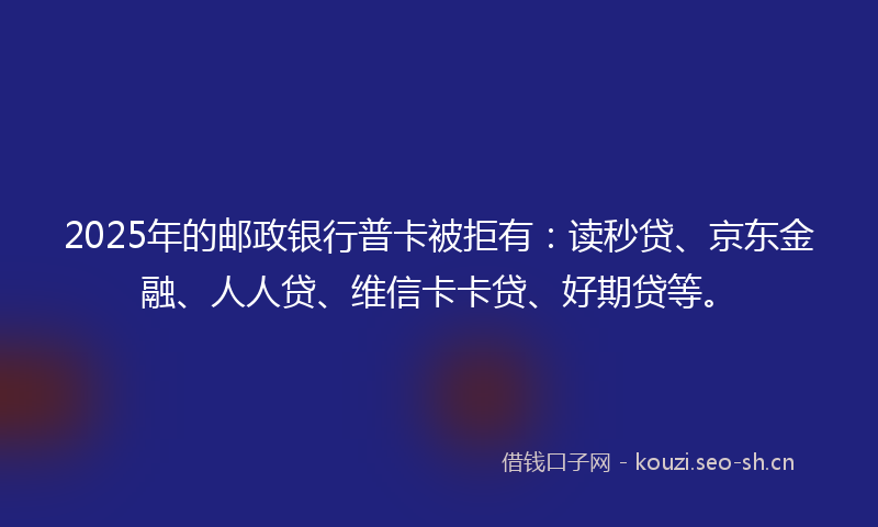 2025年的邮政银行普卡被拒有：读秒贷、京东金融、人人贷、维信卡卡贷、好期贷等。
