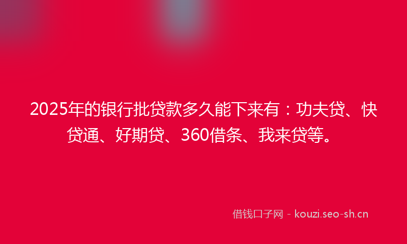 2025年的银行批贷款多久能下来有：功夫贷、快贷通、好期贷、360借条、我来贷等。