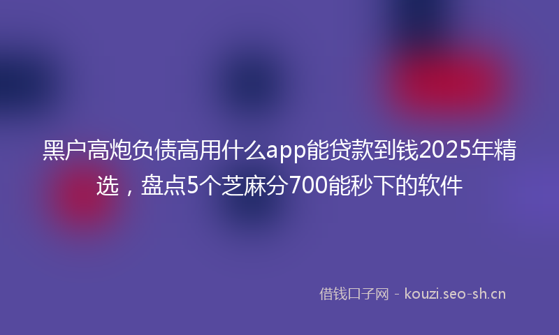黑户高炮负债高用什么app能贷款到钱2025年精选，盘点5个芝麻分700能秒下的软件