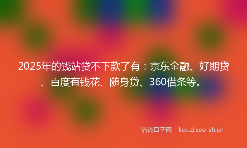 2025年的钱站贷不下款了有：京东金融、好期贷、百度有钱花、随身贷、360借条等。