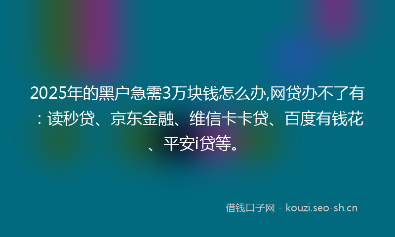 2025年的黑户急需3万块钱怎么办,网贷办不了有：读秒贷、京东金融、维信卡卡贷、百度有钱花、平安i贷等。