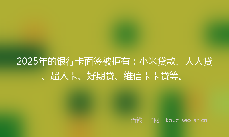 2025年的银行卡面签被拒有：小米贷款、人人贷、超人卡、好期贷、维信卡卡贷等。