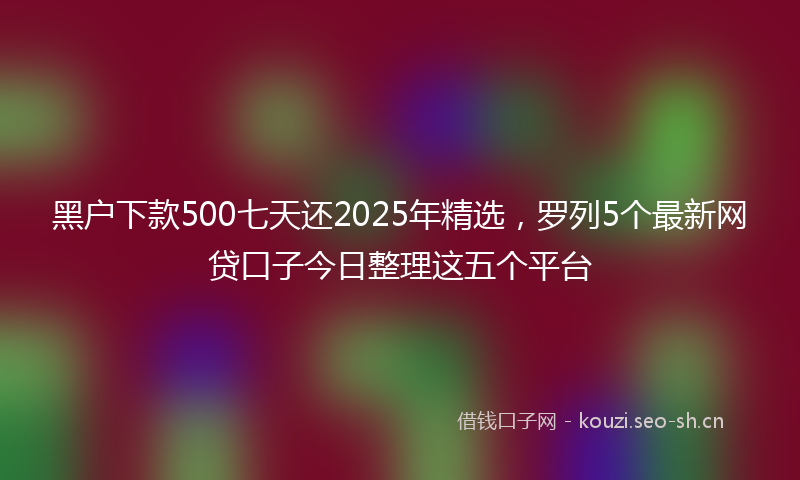 黑户下款500七天还2025年精选，罗列5个最新网贷口子今日整理这五个平台