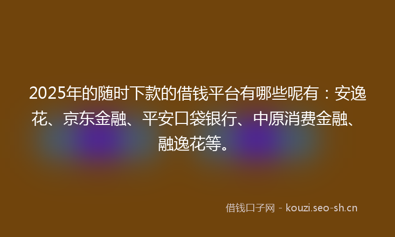 2025年的随时下款的借钱平台有哪些呢有：安逸花、京东金融、平安口袋银行、中原消费金融、融逸花等。