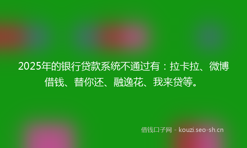 2025年的银行贷款系统不通过有：拉卡拉、微博借钱、替你还、融逸花、我来贷等。