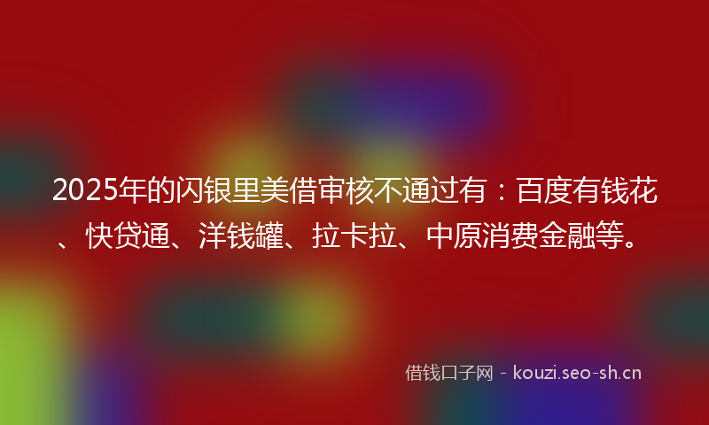 2025年的闪银里美借审核不通过有：百度有钱花、快贷通、洋钱罐、拉卡拉、中原消费金融等。