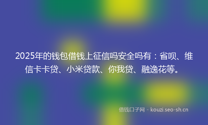 2025年的钱包借钱上征信吗安全吗有：省呗、维信卡卡贷、小米贷款、你我贷、融逸花等。