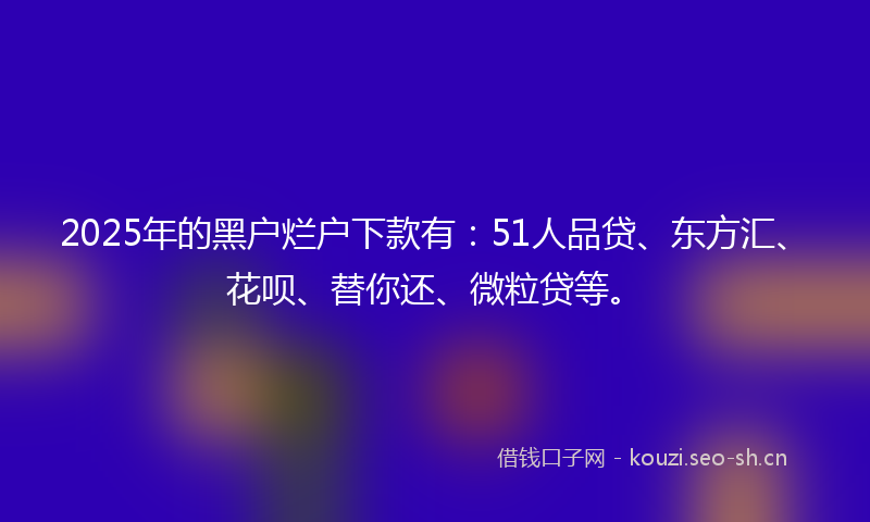 2025年的黑户烂户下款有：51人品贷、东方汇、花呗、替你还、微粒贷等。
