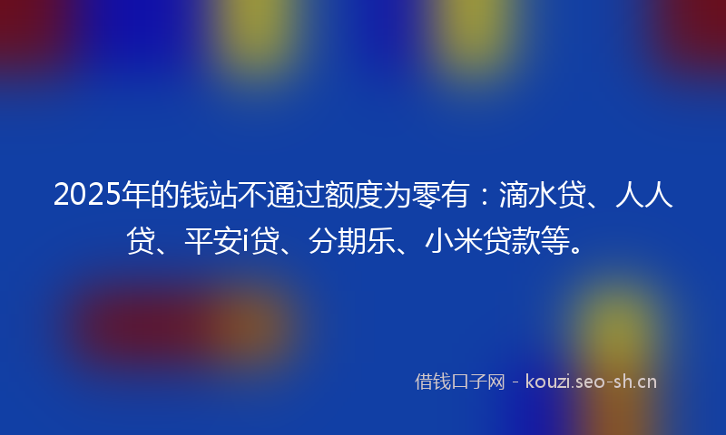 2025年的钱站不通过额度为零有：滴水贷、人人贷、平安i贷、分期乐、小米贷款等。